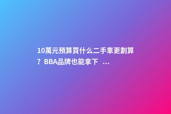 10萬元預算買什么二手車更劃算？BBA品牌也能拿下！